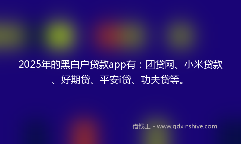 2025年的黑白户贷款app有：团贷网、小米贷款、好期贷、平安i贷、功夫贷等。