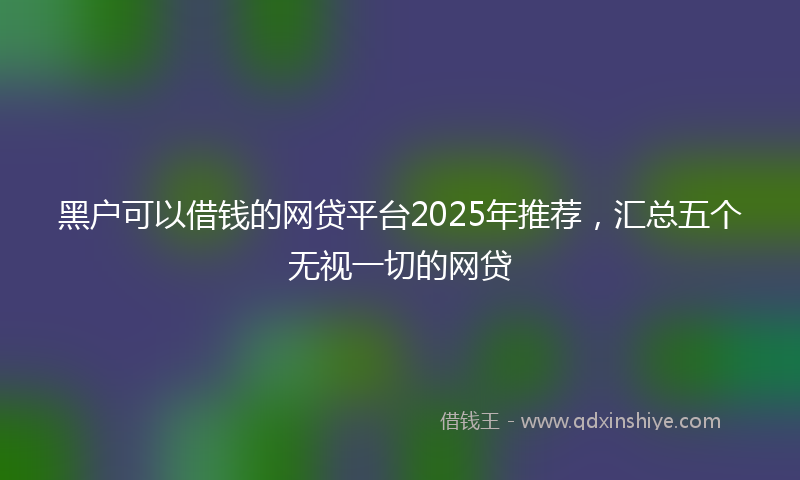 黑户可以借钱的网贷平台2025年推荐，汇总五个无视一切的网贷