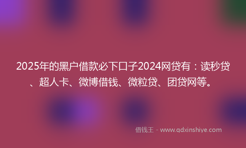 2025年的黑户借款必下口子2024网贷有：读秒贷、超人卡、微博借钱、微粒贷、团贷网等。