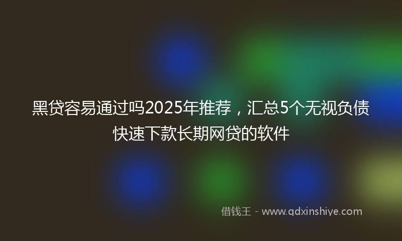 黑贷容易通过吗2025年推荐，汇总5个无视负债快速下款长期网贷的软件
