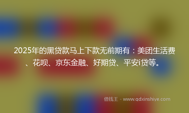 2025年的黑贷款马上下款无前期有：美团生活费、花呗、京东金融、好期贷、平安i贷等。