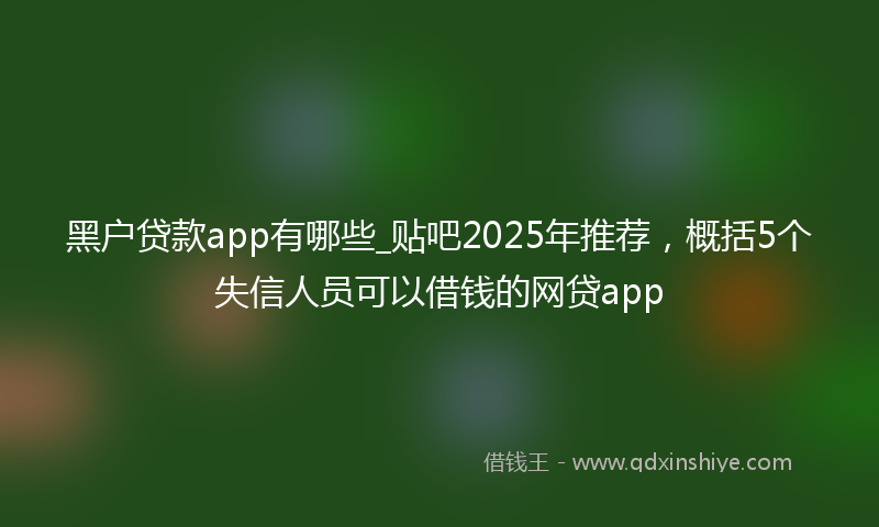 黑户贷款app有哪些_贴吧2025年推荐，概括5个失信人员可以借钱的网贷app