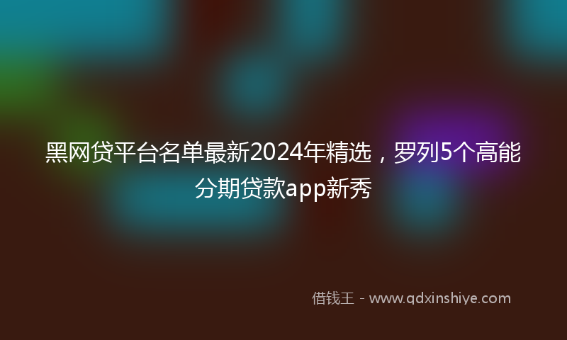 黑网贷平台名单最新2024年精选，罗列5个高能分期贷款app新秀