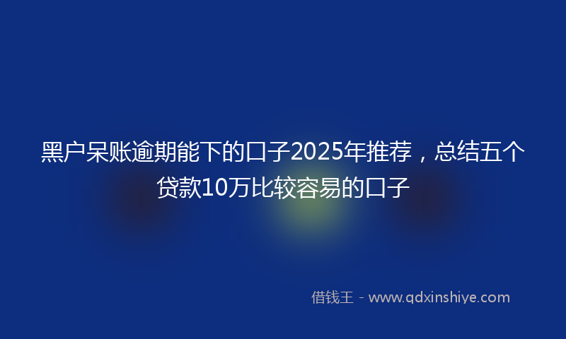 黑户呆账逾期能下的口子2025年推荐，总结五个贷款10万比较容易的口子