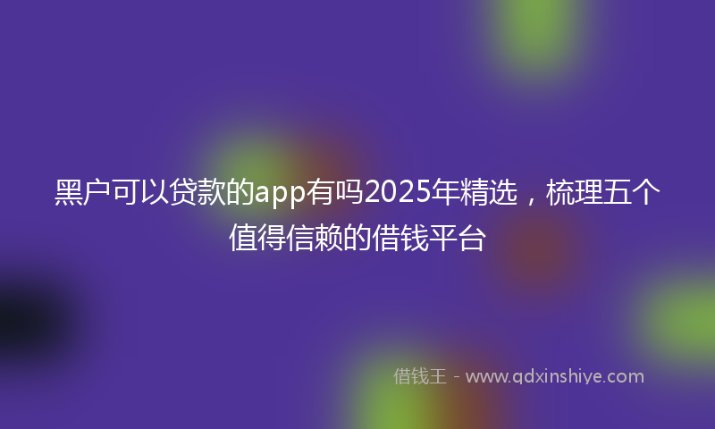 黑户可以贷款的app有吗2025年精选，梳理五个值得信赖的借钱平台