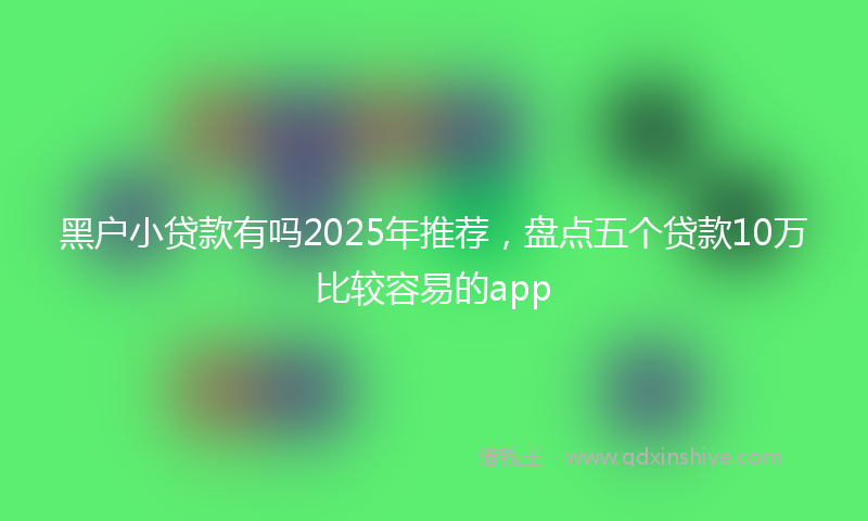 黑户小贷款有吗2025年推荐，盘点五个贷款10万比较容易的app