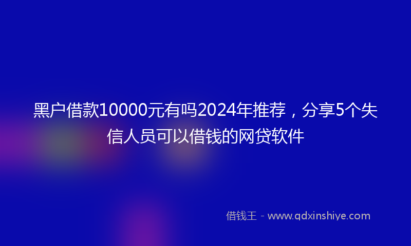 黑户借款10000元有吗2024年推荐，分享5个失信人员可以借钱的网贷软件