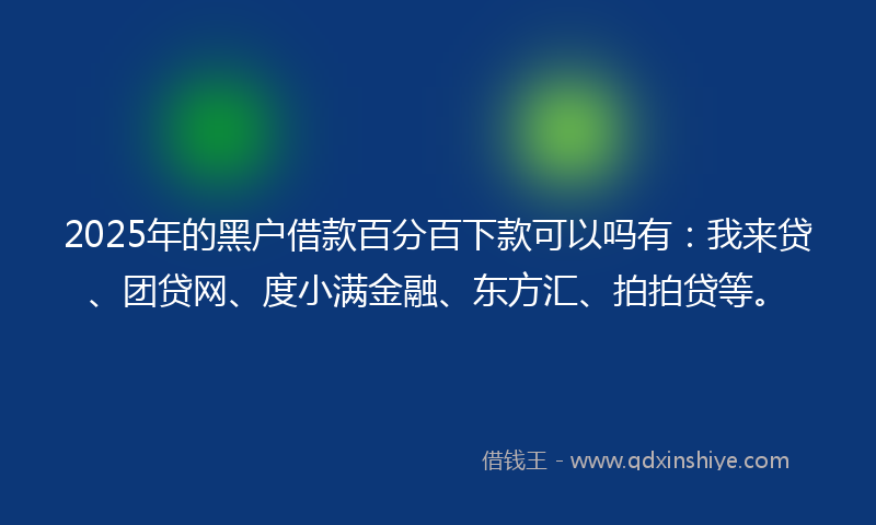 2025年的黑户借款百分百下款可以吗有：我来贷、团贷网、度小满金融、东方汇、拍拍贷等。