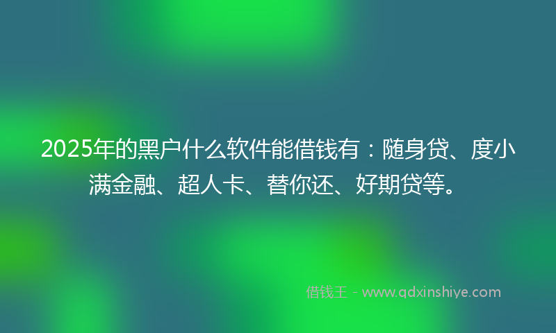 2025年的黑户什么软件能借钱有：随身贷、度小满金融、超人卡、替你还、好期贷等。