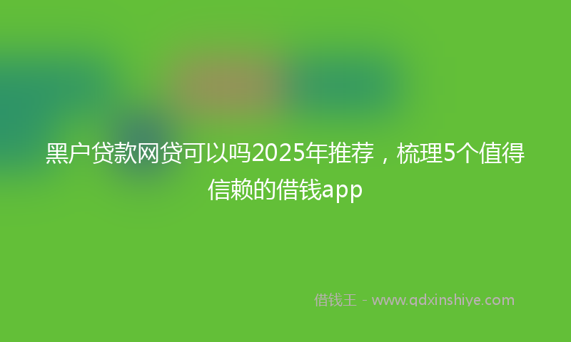 黑户贷款网贷可以吗2025年推荐，梳理5个值得信赖的借钱app