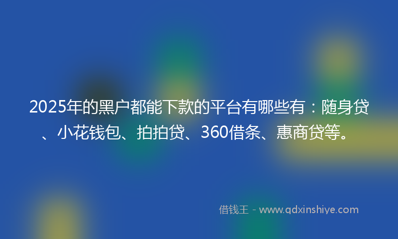 2025年的黑户都能下款的平台有哪些有：随身贷、小花钱包、拍拍贷、360借条、惠商贷等。