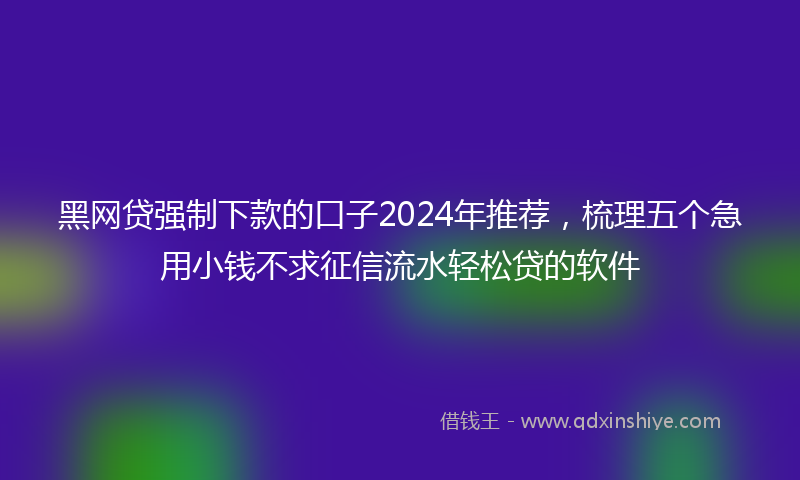 黑网贷强制下款的口子2024年推荐，梳理五个急用小钱不求征信流水轻松贷的软件