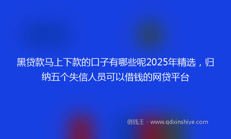 黑贷款马上下款的口子有哪些呢2025年精选，归纳五个失信人员可以借钱的网贷平台