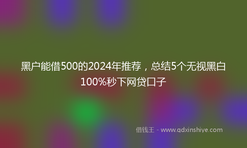 黑户能借500的2024年推荐，总结5个无视黑白100%秒下网贷口子