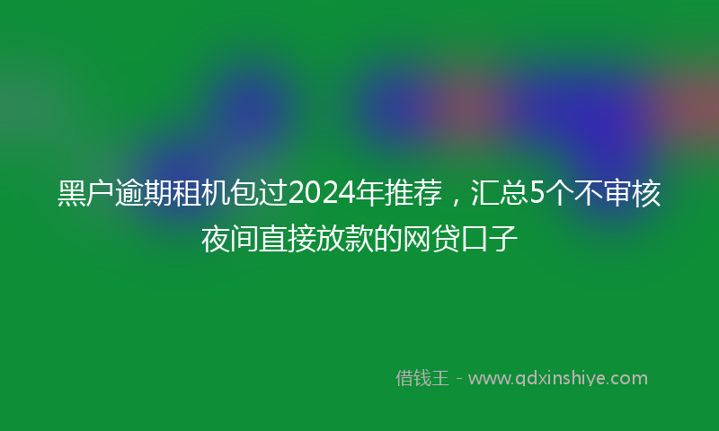 黑户逾期租机包过2024年推荐，汇总5个不审核夜间直接放款的网贷口子