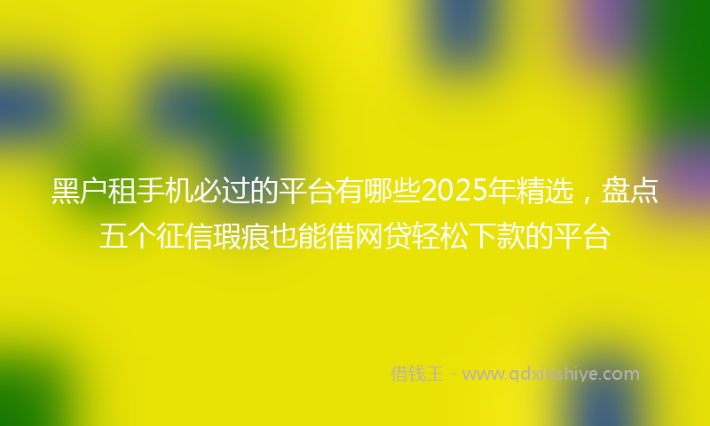 黑户租手机必过的平台有哪些2025年精选，盘点五个征信瑕疵也能借网贷轻松下款的平台