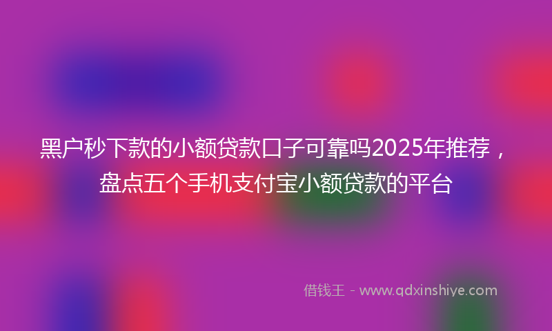 黑户秒下款的小额贷款口子可靠吗2025年推荐，盘点五个手机支付宝小额贷款的平台