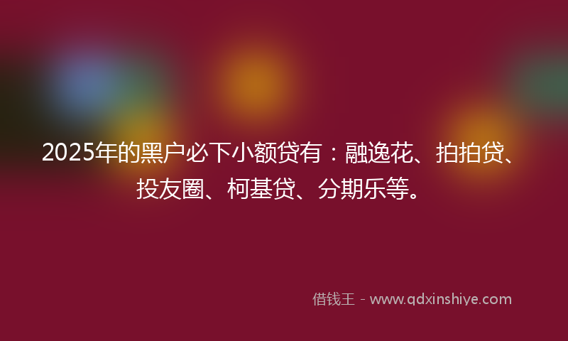 2025年的黑户必下小额贷有：融逸花、拍拍贷、投友圈、柯基贷、分期乐等。