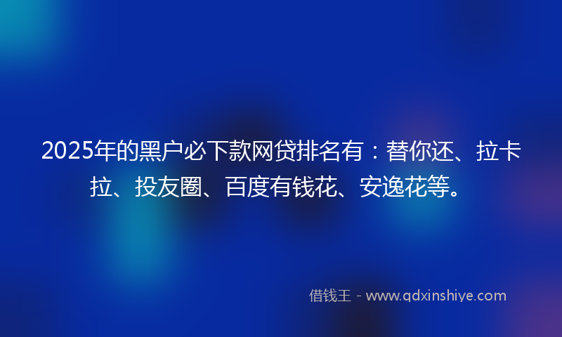 2025年的黑户必下款网贷排名有：替你还、拉卡拉、投友圈、百度有钱花、安逸花等。