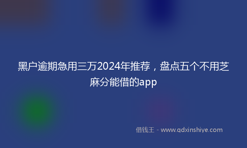 黑户逾期急用三万2024年推荐，盘点五个不用芝麻分能借的app