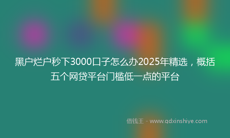 黑户烂户秒下3000口子怎么办2025年精选，概括五个网贷平台门槛低一点的平台