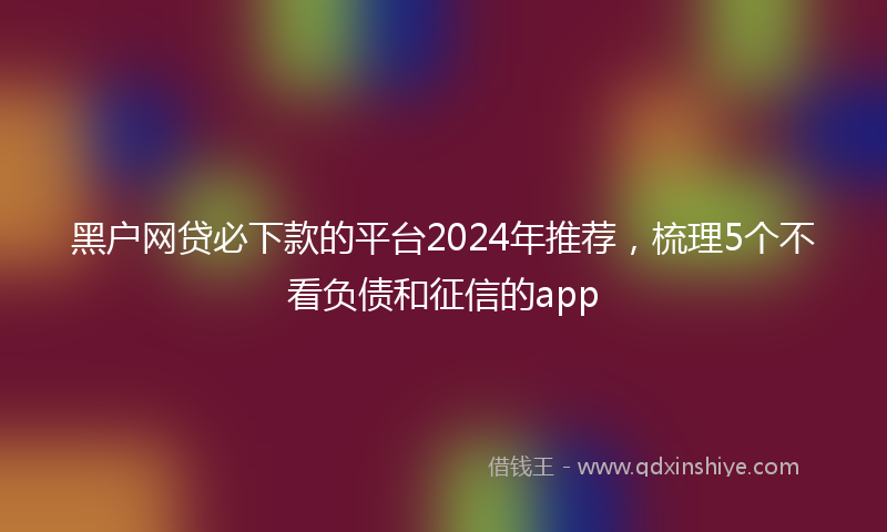 黑户网贷必下款的平台2024年推荐，梳理5个不看负债和征信的app