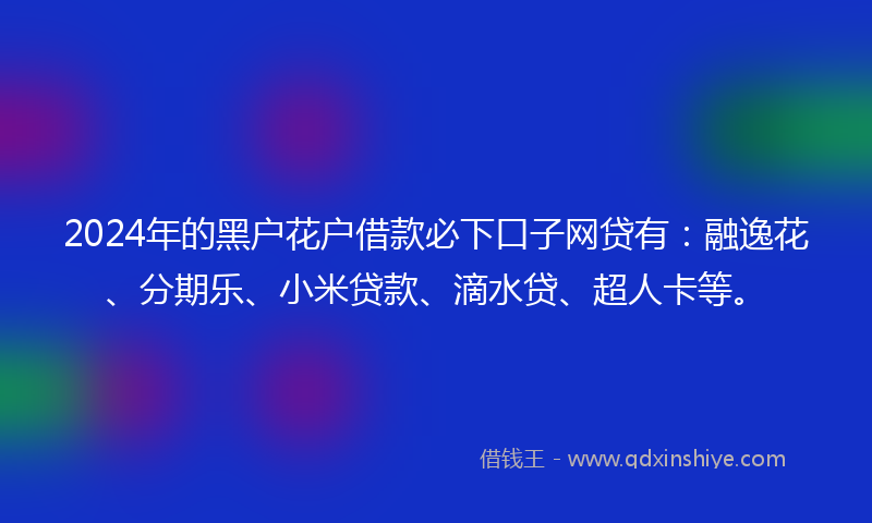 2024年的黑户花户借款必下口子网贷有：融逸花、分期乐、小米贷款、滴水贷、超人卡等。