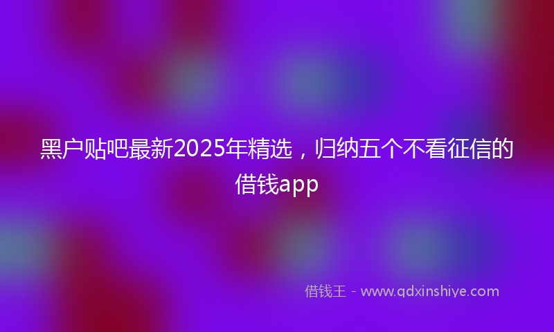 黑户贴吧最新2025年精选，归纳五个不看征信的借钱app