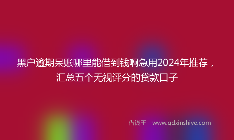 黑户逾期呆账哪里能借到钱啊急用2024年推荐，汇总五个无视评分的贷款口子