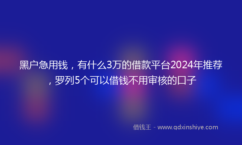 黑户急用钱，有什么3万的借款平台2024年推荐，罗列5个可以借钱不用审核的口子