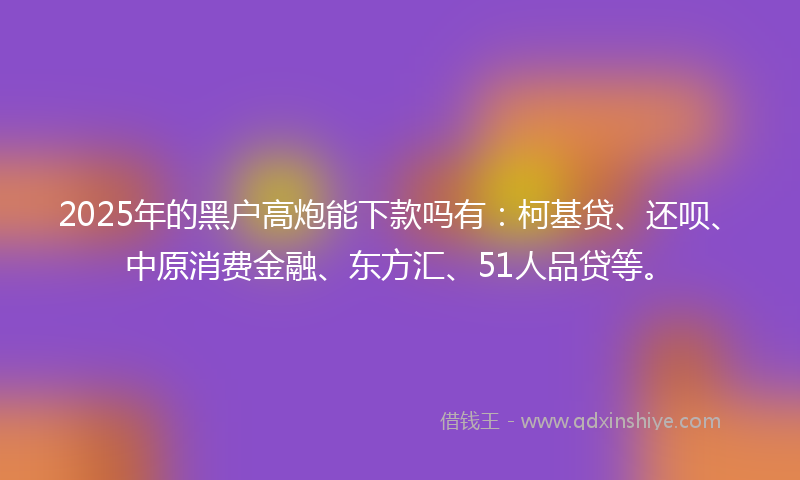 2025年的黑户高炮能下款吗有：柯基贷、还呗、中原消费金融、东方汇、51人品贷等。