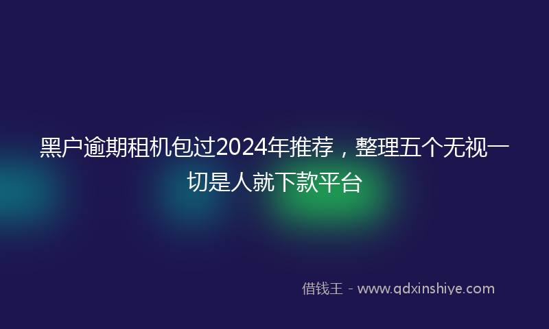 黑户逾期租机包过2024年推荐，整理五个无视一切是人就下款平台