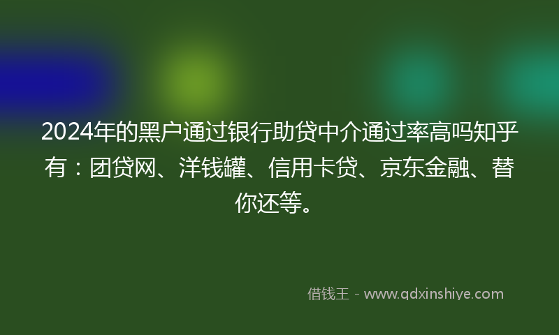2024年的黑户通过银行助贷中介通过率高吗知乎有：团贷网、洋钱罐、信用卡贷、京东金融、替你还等。