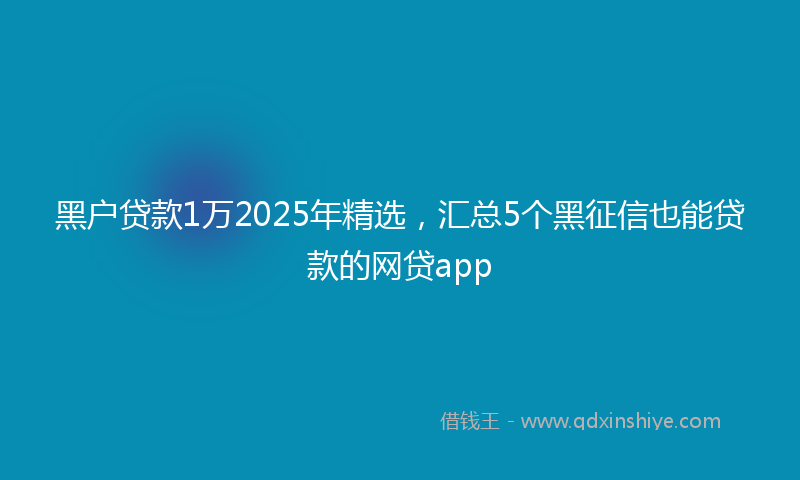 黑户贷款1万2025年精选，汇总5个黑征信也能贷款的网贷app