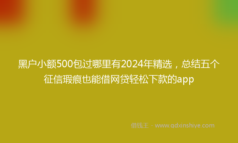 黑户小额500包过哪里有2024年精选，总结五个征信瑕疵也能借网贷轻松下款的app