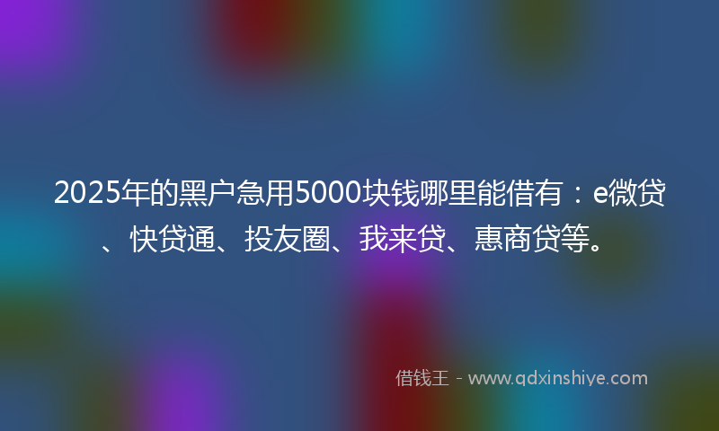 2025年的黑户急用5000块钱哪里能借有：e微贷、快贷通、投友圈、我来贷、惠商贷等。