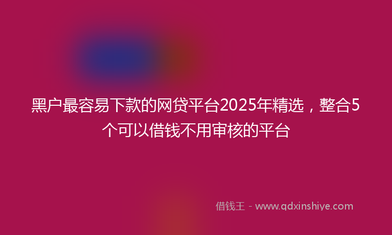 黑户最容易下款的网贷平台2025年精选，整合5个可以借钱不用审核的平台