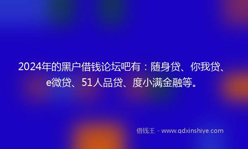 2024年的黑户借钱论坛吧有：随身贷、你我贷、e微贷、51人品贷、度小满金融等。