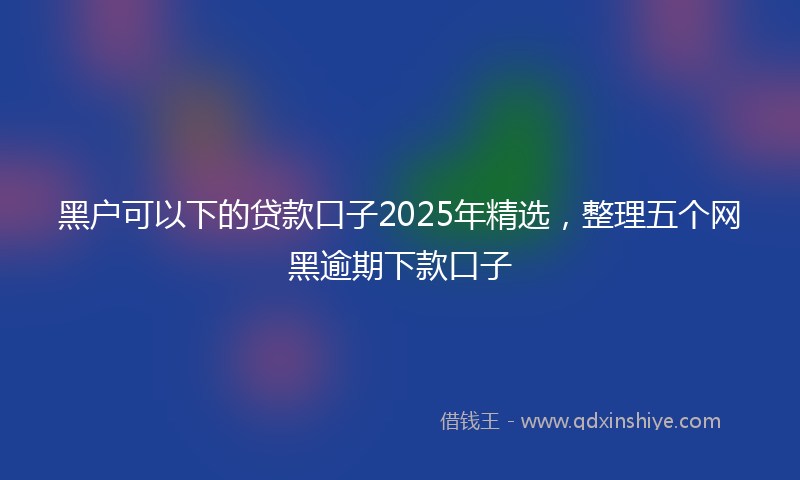 黑户可以下的贷款口子2025年精选，整理五个网黑逾期下款口子