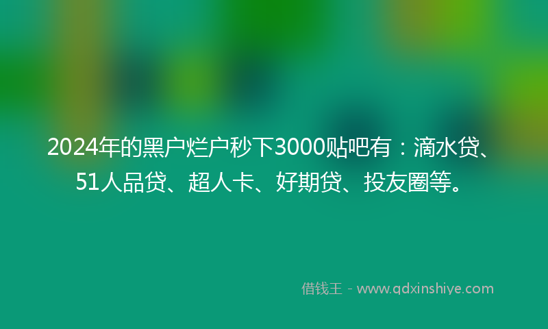 2024年的黑户烂户秒下3000贴吧有：滴水贷、51人品贷、超人卡、好期贷、投友圈等。