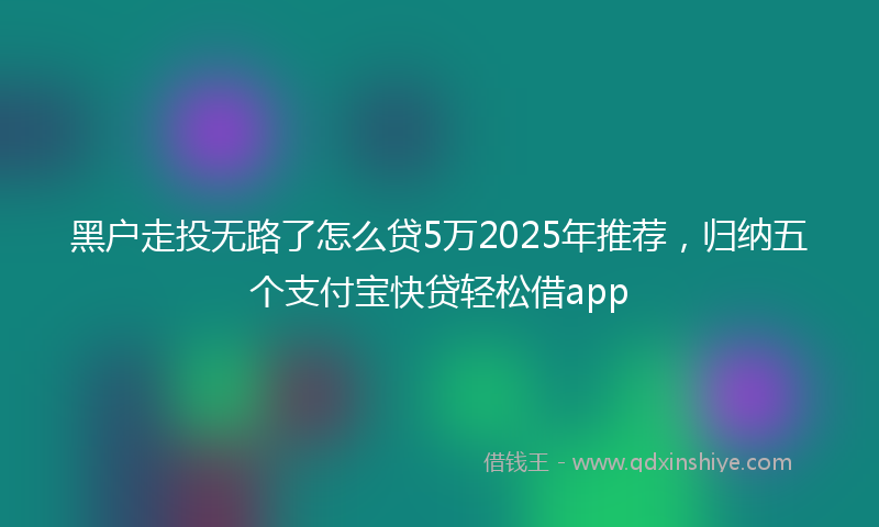 黑户走投无路了怎么贷5万2025年推荐，归纳五个支付宝快贷轻松借app