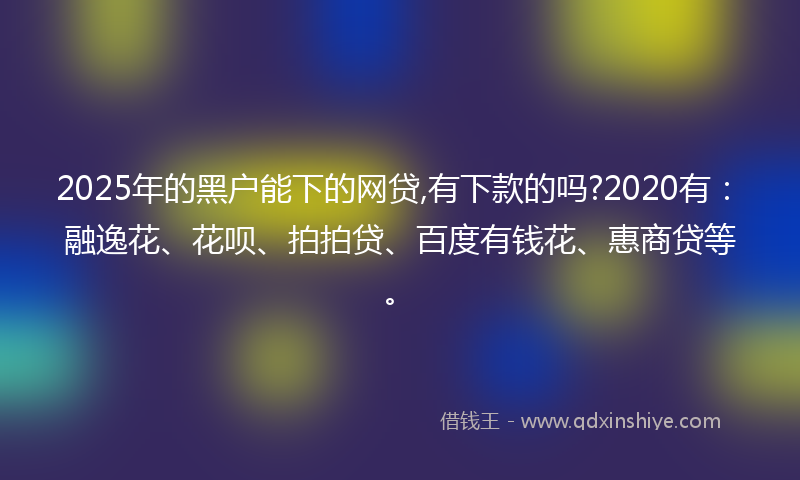 2025年的黑户能下的网贷,有下款的吗?2020有：融逸花、花呗、拍拍贷、百度有钱花、惠商贷等。