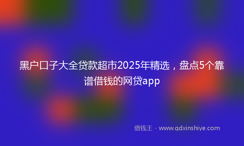 黑户口子大全贷款超市2025年精选，盘点5个靠谱借钱的网贷app