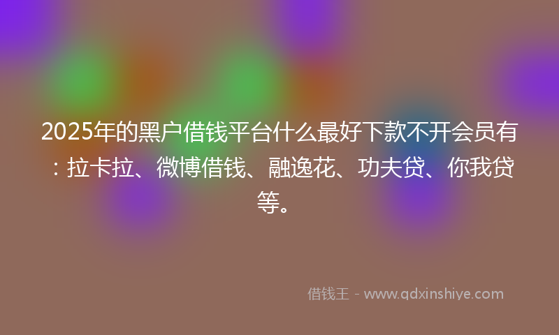 2025年的黑户借钱平台什么最好下款不开会员有：拉卡拉、微博借钱、融逸花、功夫贷、你我贷等。