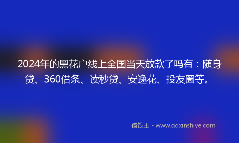 2024年的黑花户线上全国当天放款了吗有：随身贷、360借条、读秒贷、安逸花、投友圈等。