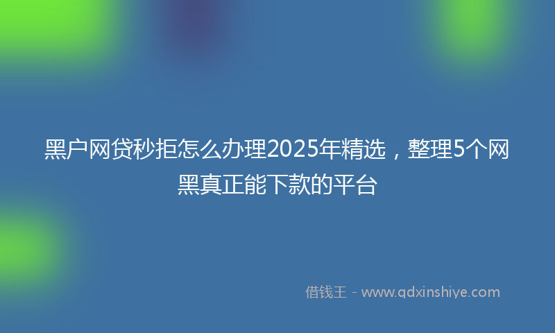 黑户网贷秒拒怎么办理2025年精选，整理5个网黑真正能下款的平台