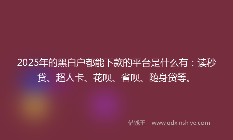 2025年的黑白户都能下款的平台是什么有：读秒贷、超人卡、花呗、省呗、随身贷等。