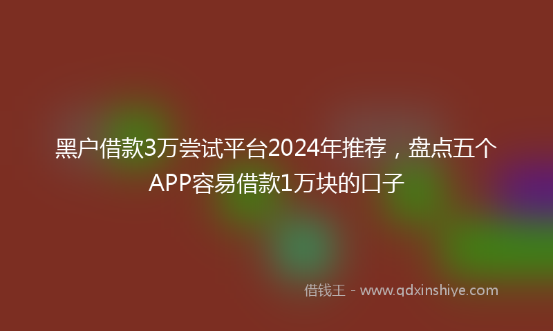 黑户借款3万尝试平台2024年推荐，盘点五个APP容易借款1万块的口子