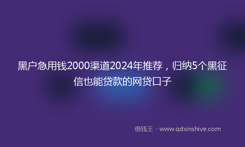 黑户急用钱2000渠道2024年推荐，归纳5个黑征信也能贷款的网贷口子
