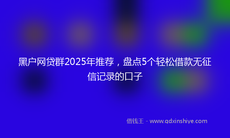 黑户网贷群2025年推荐，盘点5个轻松借款无征信记录的口子